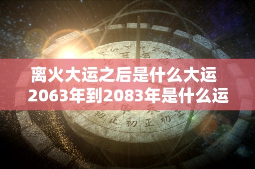 离火大运之后是什么大运  2063年到2083年是什么运