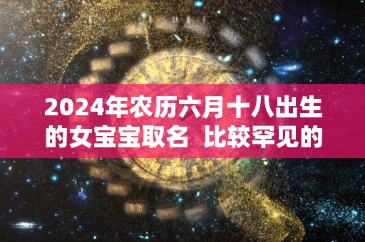 2024年农历六月十八出生的女宝宝取名  比较罕见的名字