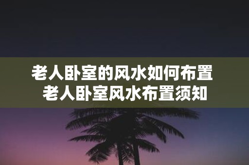 老人卧室的风水如何布置 老人卧室风水布置须知