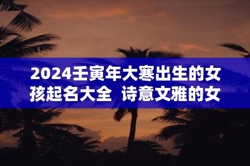 2024壬寅年大寒出生的女孩起名大全  诗意文雅的女孩名字