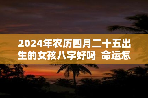 2024年农历四月二十五出生的女孩八字好吗  命运怎么样