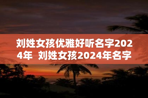 刘姓女孩优雅好听名字2024年  刘姓女孩2024年名字大全