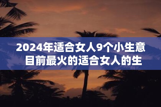 2024年适合女人9个小生意  目前最火的适合女人的生意