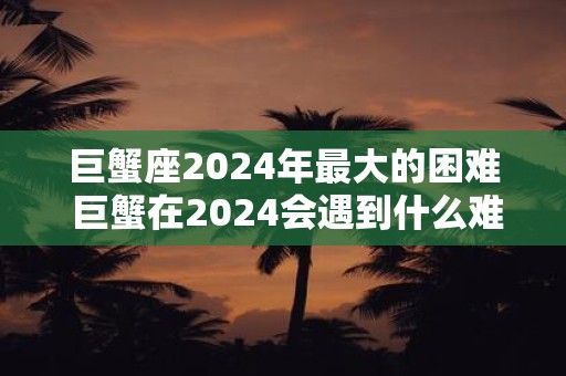 巨蟹座2024年最大的困难 巨蟹在2024会遇到什么难题