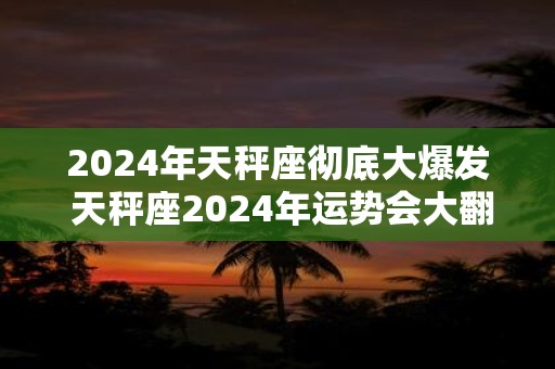 2024年天秤座彻底大爆发 天秤座2024年运势会大翻身吗