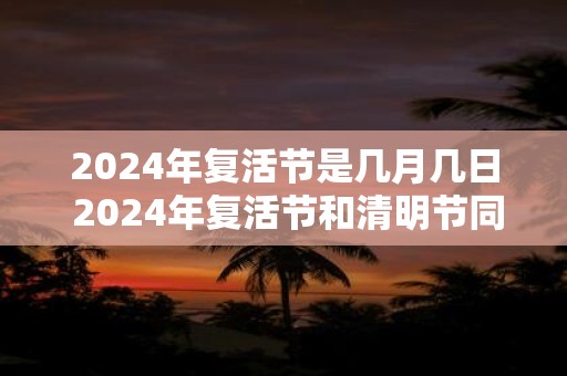 2024年复活节是几月几日 2024年复活节和清明节同一天