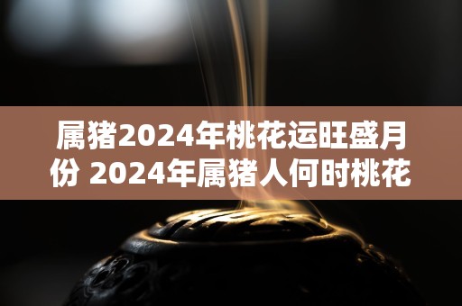 属猪2024年桃花运旺盛月份 2024年属猪人何时桃花运旺