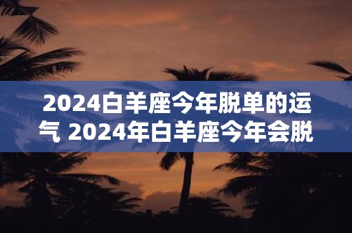 2024白羊座今年脱单的运气 2024年白羊座今年会脱单吗