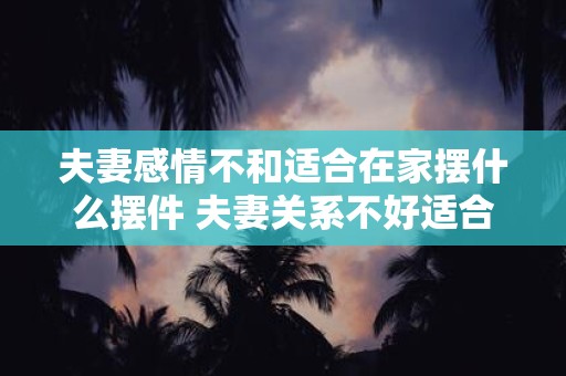 夫妻感情不和适合在家摆什么摆件 夫妻关系不好适合摆什么摆件