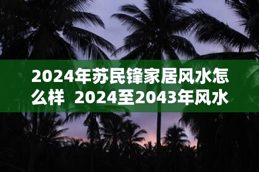 2024年苏民锋家居风水怎么样  2024至2043年风水