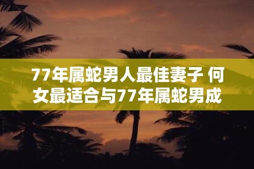 77年属蛇男人最佳妻子 何女最适合与77年属蛇男成为妻子