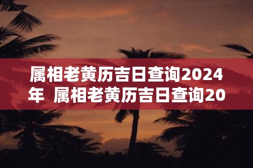 属相老黄历吉日查询2024年  属相老黄历吉日查询2024年