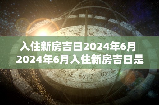 入住新房吉日2024年6月 2024年6月入住新房吉日是什么