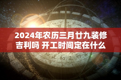 2024年农历三月廿九装修吉利吗 开工时间定在什么时候好