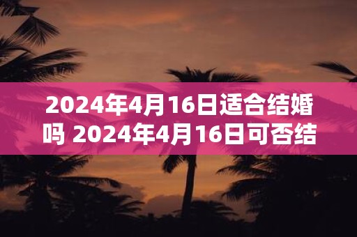 2024年4月16日适合结婚吗 2024年4月16日可否结婚