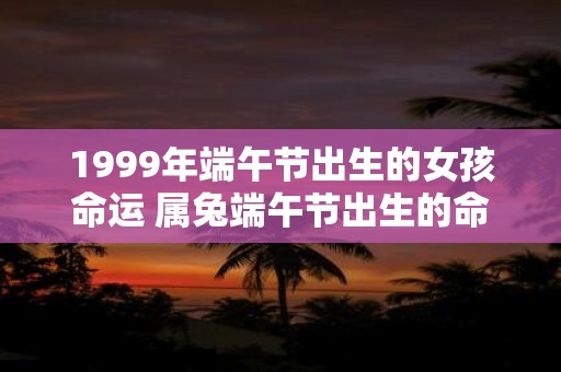 1999年端午节出生的女孩命运 属兔端午节出生的命很差吗