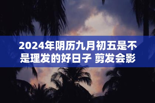 2024年阴历九月初五是不是理发的好日子 剪发会影响运势不