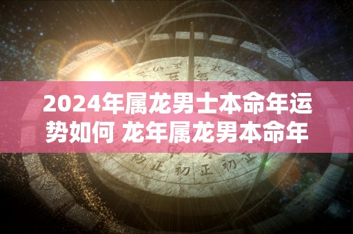 2024年属龙男士本命年运势如何 龙年属龙男本命年运气好不好