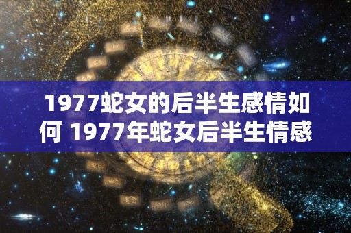 1977蛇女的后半生感情如何 1977年蛇女后半生情感如何