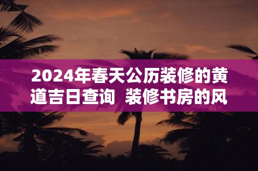 2024年春天公历装修的黄道吉日查询  装修书房的风水忌讳