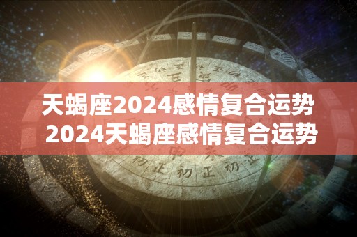 天蝎座2024感情复合运势 2024天蝎座感情复合运势如何