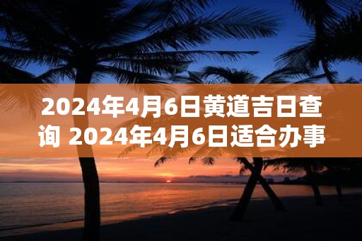 2024年4月6日黄道吉日查询 2024年4月6日适合办事吗