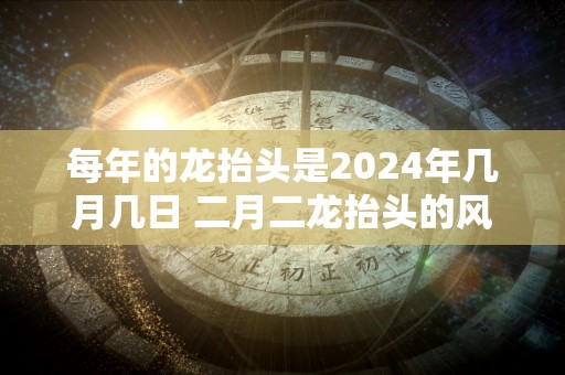 每年的龙抬头是2024年几月几日 二月二龙抬头的风俗有哪些