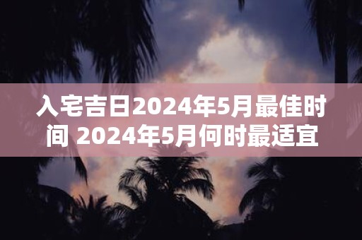 入宅吉日2024年5月最佳时间 2024年5月何时最适宜入宅