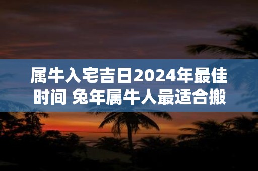 属牛入宅吉日2024年最佳时间 兔年属牛人最适合搬家的日子