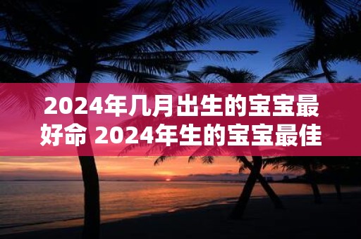 2024年几月出生的宝宝最好命 2024年生的宝宝最佳月份