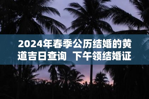 2024年春季公历结婚的黄道吉日查询  下午领结婚证吉利吗