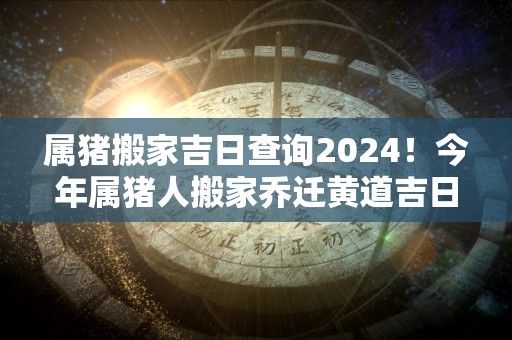 属猪搬家吉日查询2024！今年属猪人搬家乔迁黄道吉日一览表