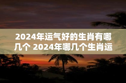 2024年运气好的生肖有哪几个 2024年哪几个生肖运势好