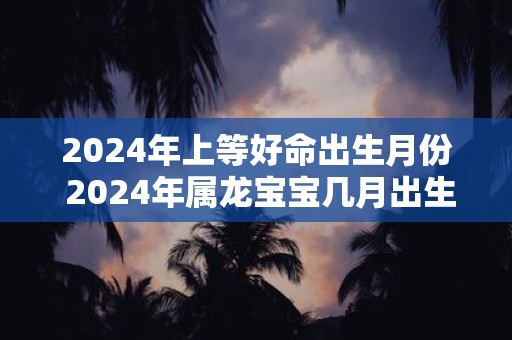 2024年上等好命出生月份 2024年属龙宝宝几月出生最好