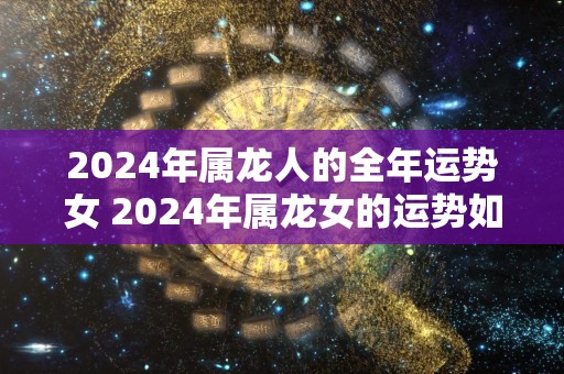 2024年属龙人的全年运势女 2024年属龙女的运势如何