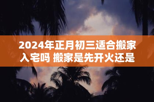 2024年正月初三适合搬家入宅吗 搬家是先开火还是先铺床