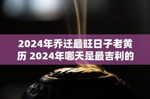 2024年乔迁最旺日子老黄历 2024年哪天是最吉利的搬家日