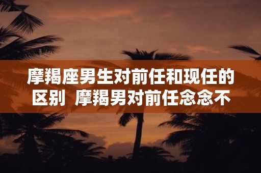 摩羯座男生对前任和现任的区别  摩羯男对前任念念不忘的表现