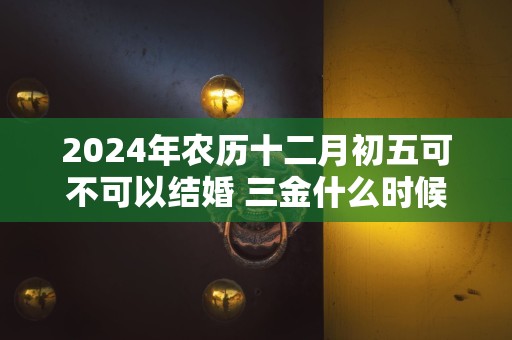 2024年农历十二月初五可不可以结婚 三金什么时候给女方