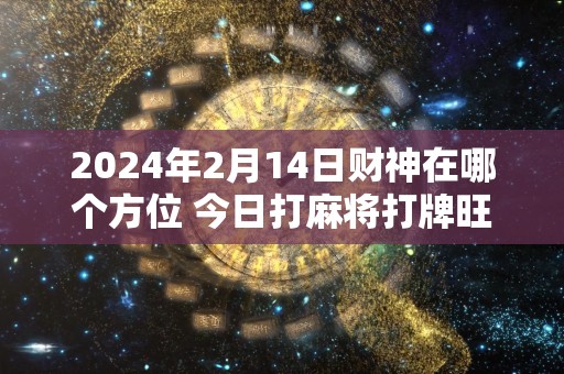 2024年2月14日财神在哪个方位 今日打麻将打牌旺运方位