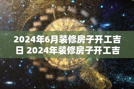 2024年6月装修房子开工吉日 2024年装修房子开工吉日