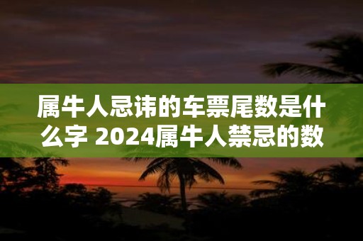 属牛人忌讳的车票尾数是什么字 2024属牛人禁忌的数字查询