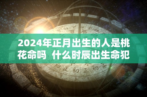 2024年正月出生的人是桃花命吗  什么时辰出生命犯桃花