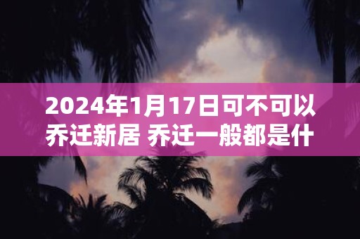 2024年1月17日可不可以乔迁新居 乔迁一般都是什么时间