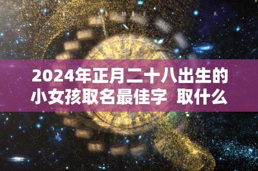 2024年正月二十八出生的小女孩取名最佳字  取什么名字好