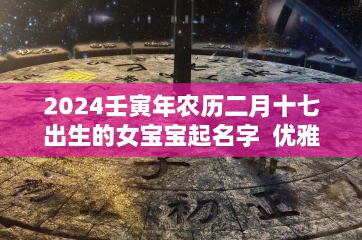 2024壬寅年农历二月十七出生的女宝宝起名字  优雅有涵养