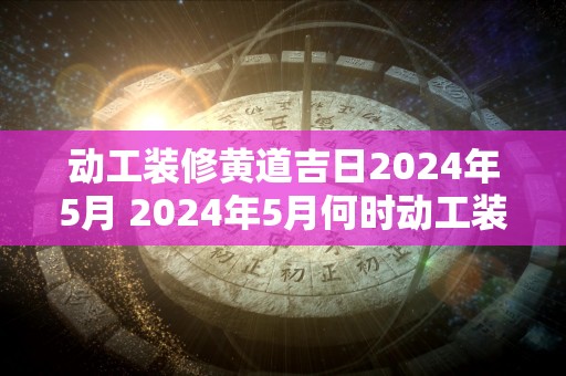 动工装修黄道吉日2024年5月 2024年5月何时动工装修