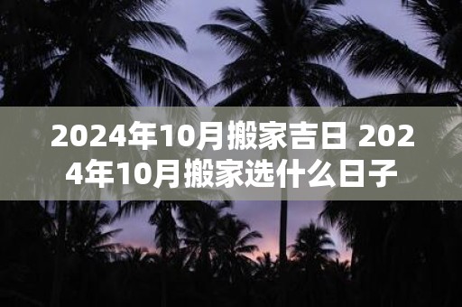 2024年10月搬家吉日 2024年10月搬家选什么日子