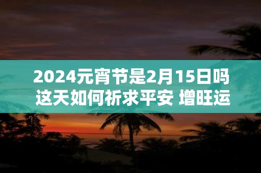 2024元宵节是2月15日吗 这天如何祈求平安 增旺运势