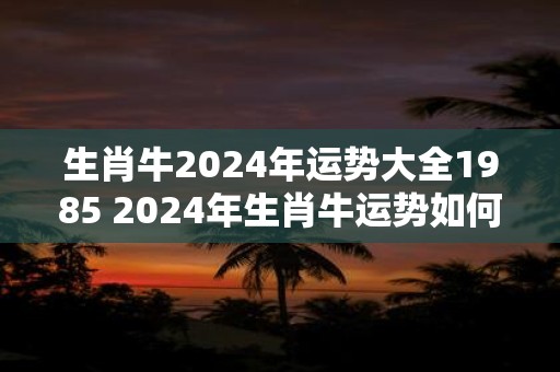 生肖牛2024年运势大全1985 2024年生肖牛运势如何